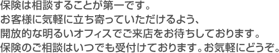 保険は相談する事が第一です。お客様に気軽に立ち寄って頂けるよう、開放的な明るいオフィスでご来店をお待ちしております。保険のご相談はいつでも受け付けております。お気軽にどうぞ。